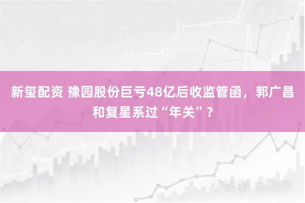 新玺配资 豫园股份巨亏48亿后收监管函，郭广昌和复星系过“年关”？
