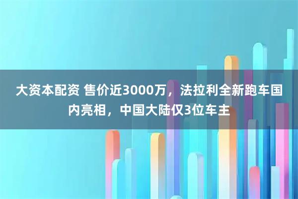 大资本配资 售价近3000万，法拉利全新跑车国内亮相，中国大陆仅3位车主