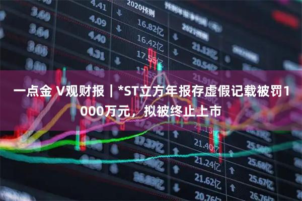 一点金 V观财报｜*ST立方年报存虚假记载被罚1000万元，拟被终止上市