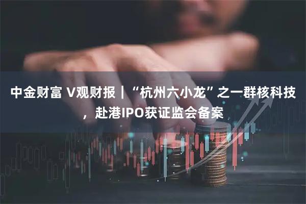 中金财富 V观财报｜“杭州六小龙”之一群核科技，赴港IPO获证监会备案