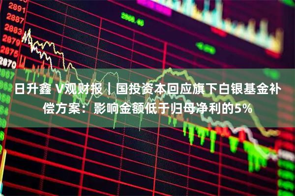 日升鑫 V观财报｜国投资本回应旗下白银基金补偿方案：影响金额低于归母净利的5%