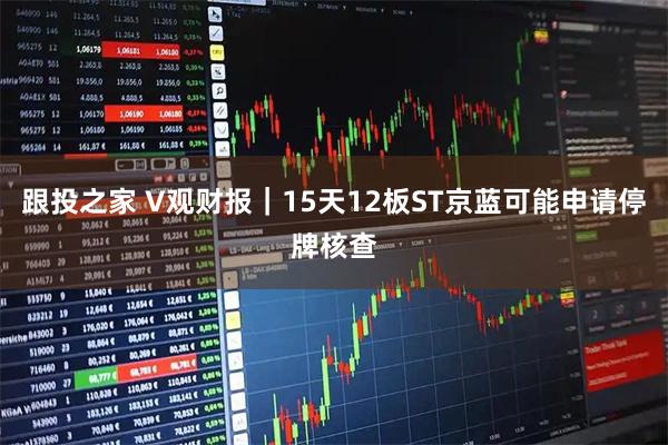 跟投之家 V观财报｜15天12板ST京蓝可能申请停牌核查