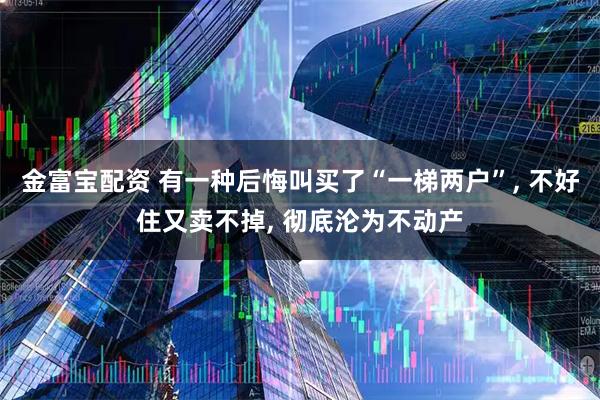 金富宝配资 有一种后悔叫买了“一梯两户”, 不好住又卖不掉, 彻底沦为不动产