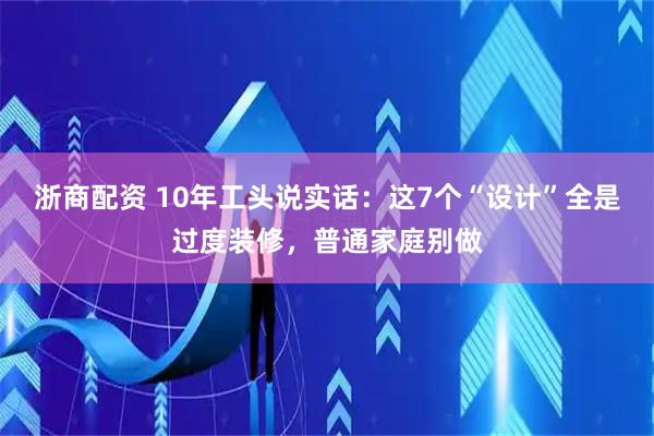 浙商配资 10年工头说实话：这7个“设计”全是过度装修，普通家庭别做