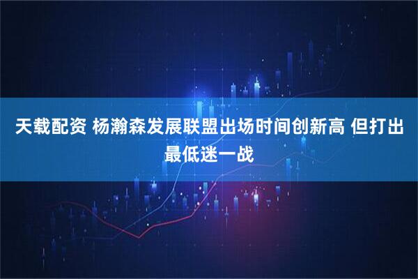 天载配资 杨瀚森发展联盟出场时间创新高 但打出最低迷一战