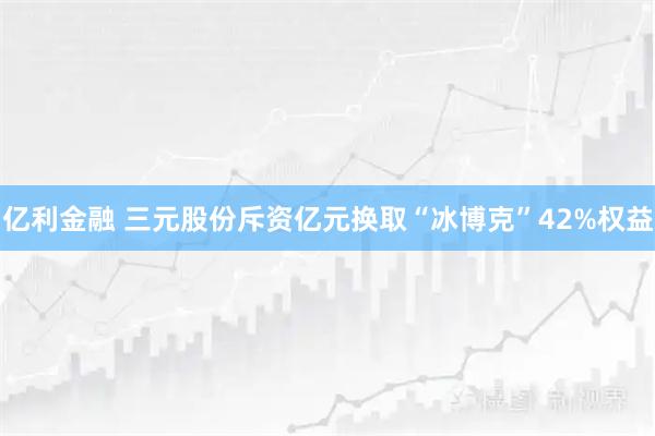 亿利金融 三元股份斥资亿元换取“冰博克”42%权益
